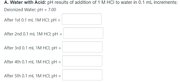 A. Water with Acid: pH results of addition of 1 M HCI to water in 0.1 mL increments:
Deionized Water; pH = 7.00
After 1st 0.1 ml 1M HCI; pH = |
After 2nd 0.1 ml 1M HCI; pH
After 3rd 0.1 ml 1M HCI; pH =
After 4th 0.1 mL 1M HCI; pH =
After 5th 0.1 mL 1M HCI; pH =
