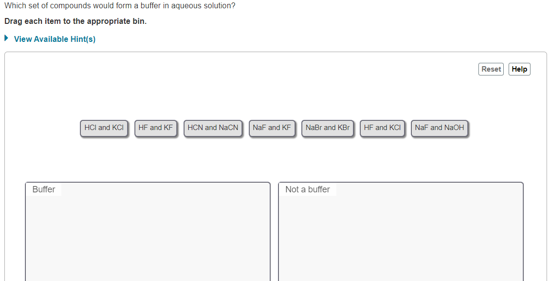 Which set of compounds would form a buffer in aqueous solution?
Drag each item to the appropriate bin.
• View Available Hint(s)
Reset
Help
HCl and KCI
HF and KF
HCN and NaCN
NaF and KF
NaBr and KBr
HF and KCI
NaF and NaOH
Buffer
Not a buffer
