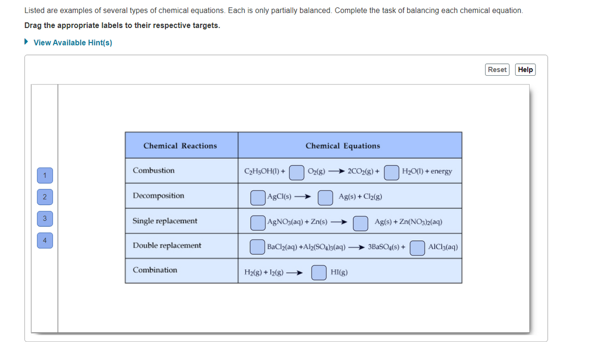 Listed are examples of several types of chemical equations. Each is only partially balanced. Complete the task of balancing each chemical equation.
Drag the appropriate labels to their respective targets.
• View Available Hint(s)
Reset
Help
Chemical Reactions
Chemical Equations
Combustion
C2H5OH(1) +
O2(g) > 2CO2(g) +
H2O(1) + energy
Decomposition
AgCl(s) →
Ag(s) + Cl2(g)
Single replacement
AgNO3(aq) + Zn(s) →
Ag(s) + Zn(NO3)2(aq)
Double replacement
BaCl2(aq) +Al½(SO4)3(aq)
3BaSO4(s) +
AICl3(aq)
Combination
H2(g) + 12(g) –→
HI(g)
