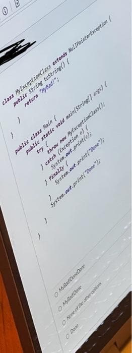 Ⓒ
class MyExceptionClass extends NullPointerException (
public String toString() {
return "MyBad!";
public class Main (
public static void main(String[] args) {
try (
throw new MyExceptionClass();
} catch (Exception e) {
System.out.print(e);
} finally (
System.out.print("Done");
System.out.print("Done");
O Done
O My Bad DoneDone
O MyBad Done
O None of the other options