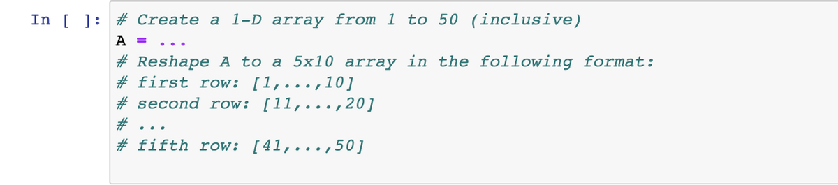 In [ ] # Create a 1-D array from 1 to 50 (inclusive)
A =
#Reshape A to a 5x10 array in the following format:
# first row: [1,...,10]
#second row: [11,..., 20]
#
#fifth row: [41,...,50]