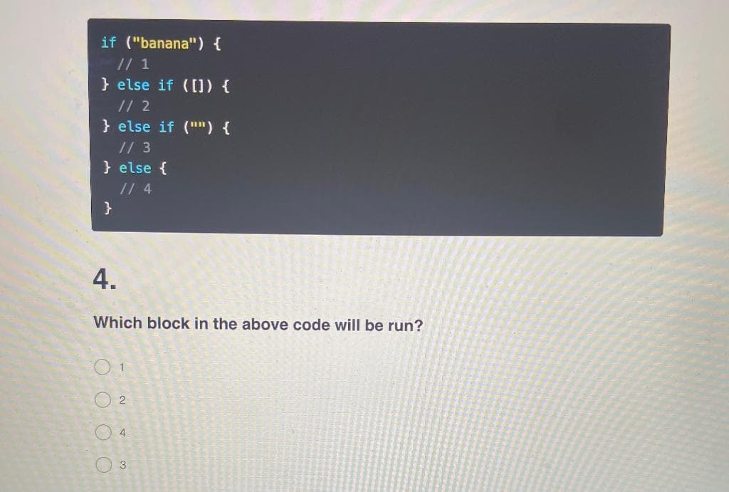 if ("banana") {
// 1
} else if ([]) {
// 2
} else if ("") {
// 3
} else {
// 4
}
4.
Which block in the above code will be run?
O O O O
O 1
02
4
3