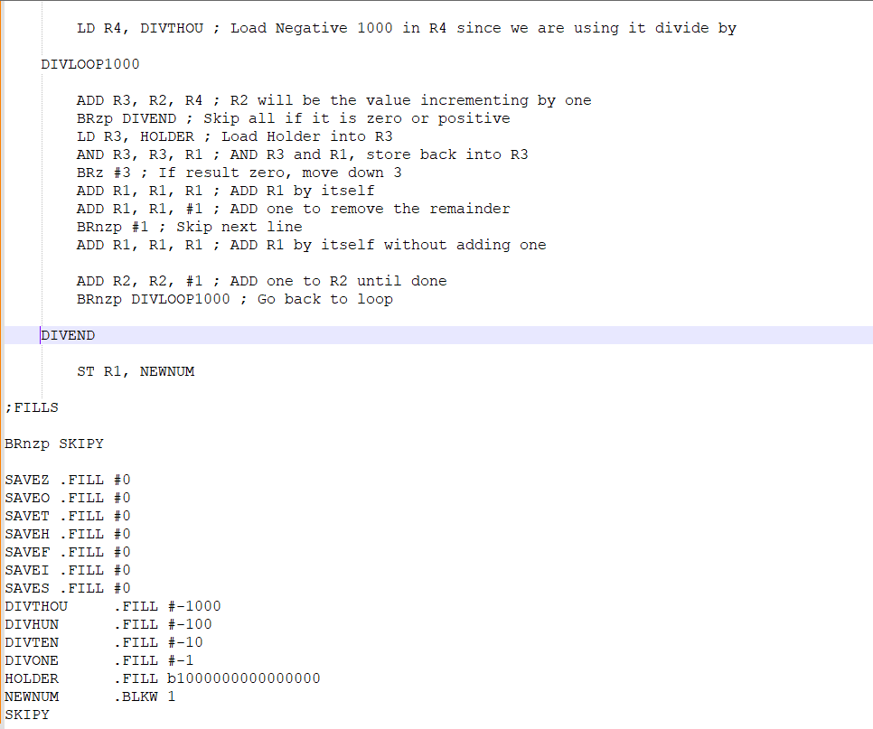 DIVLOOP1000
LD R4, DIVTHOU; Load Negative 1000 in R4 since we are using it divide by
; FILLS
ADD R3, R2, R4; R2 will be the value incrementing by one
BRZp DIVEND; Skip all if it is zero or positive
LD R3, HOLDER; Load Holder into R3
AND R3, R3, R1; AND R3 and R1, store back into R3
BRZ #3; If result zero, move down 3
ADD R1, R1, R1; ADD R1 by itself
ADD R1, R1, #1; ADD one to remove the remainder
BRnzp #1 Skip next line.
ADD R1, R1, R1; ADD R1 by itself without adding one
DIVEND
ADD R2, R2, #1; ADD one to R2 until done
BRnzp DIVLOOP1000; Go back to loop
DIVTHOU
DIVHUN
DIVTEN
DIVONE
HOLDER
NEWNUM
SKIPY
ST R1, NEWNUM
BRnzp SKIPY
SAVEZ FILL #0
SAVEO FILL #0
SAVET .FILL #0
SAVEH .FILL #0
SAVEF .FILL #0
SAVEI FILL #0
SAVES .FILL #0
. FILL
. FILL
. FILL #-10
. FILL #-1
. FILL b1000000000000000
.BLKW 1
#-1000
#-100