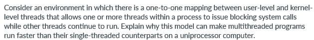 Consider an environment in which there is a one-to-one mapping between user-level and kernel-
level threads that allows one or more threads within a process to issue blocking system calls
while other threads continue to run. Explain why this model can make multithreaded programs
run faster than their single-threaded counterparts on a uniprocessor computer.