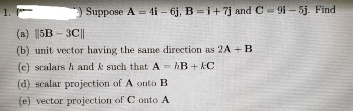 1.
3) Suppose A = 4i-6j, B = i + 7j and C = 9i-5j. Find
(a) ||5B-3C||
(b) unit vector having the same direction as 2A + B
(c) scalars h and k such that A = hB + kC
(d) scalar projection of A onto B
(e) vector projection of C onto A