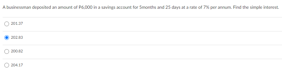 A businessman deposited an amount of P6,000 in a savings account for 5months and 25 days at a rate of 7% per annum. Find the simple interest.
O 201.37
202.83
200.82
O 204.17
