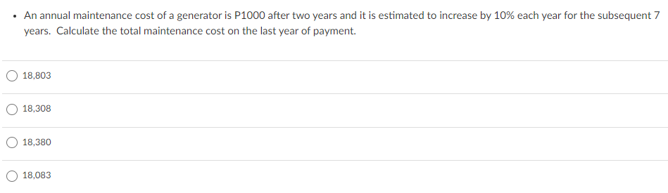 An annual maintenance cost of a generator is P1000 after two years and it is estimated to increase by 10% each year for the subsequent 7
years. Calculate the total maintenance cost on the last year of payment.
18,803
18,308
18,380
18,083
