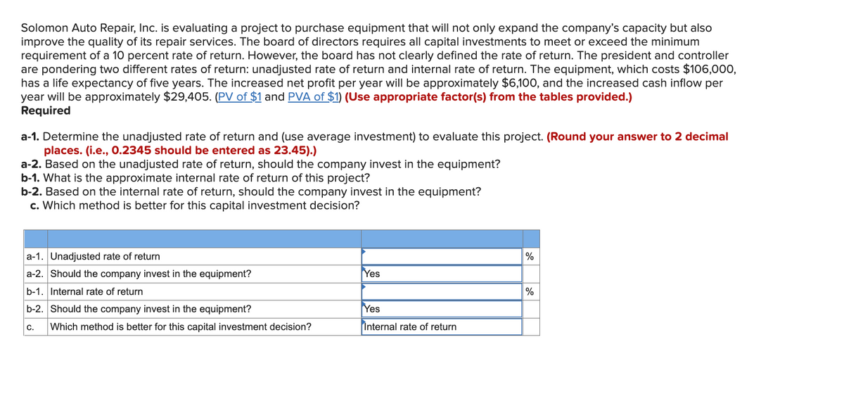 Solomon Auto Repair, Inc. is evaluating a project to purchase equipment that will not only expand the company's capacity but also
improve the quality of its repair services. The board of directors requires all capital investments to meet or exceed the minimum
requirement of a 10 percent rate of return. However, the board has not clearly defined the rate of return. The president and controller
are pondering two different rates of return: unadjusted rate of return and internal rate of return. The equipment, which costs $106,000,
has a life expectancy of five years. The increased net profit per year will be approximately $6,100, and the increased cash inflow per
year will be approximately $29,405. (PV of $1 and PVA of $1) (Use appropriate factor(s) from the tables provided.)
Required
a-1. Determine the unadjusted rate of return and (use average investment) to evaluate this project. (Round your answer to 2 decimal
places. (i.e., 0.2345 should be entered as 23.45).)
a-2. Based on the unadjusted rate of return, should the company invest in the equipment?
b-1. What is the approximate internal rate of return of this project?
b-2. Based on the internal rate of return, should the company invest in the equipment?
c. Which method is better for this capital investment decision?
a-1. Unadjusted rate of return
%
a-2. Should the company invest in the equipment?
Yes
b-1. Internal rate of return
%
b-2. Should the company invest in the equipment?
Yes
C.
Which method is better for this capital investment decision?
Internal rate of return
