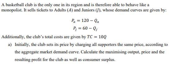 A basketball club is the only one in its region and is therefore able to behave like a
monopolist. It sells tickets to Adults (A) and Juniors (J), whose demand curves are given by:
Pa = 120 – Qa
P; = 60 – Q;
Additionally, the club's total costs are given by TC = 10Q
a) Initially, the club sets its price by charging all supporters the same price, according to
the aggregate market demand curve. Calculate the maximising output, price and the
resulting profit for the club as well as consumer surplus.
