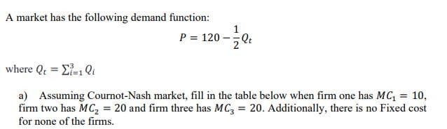 A market has the following demand function:
1
P = 120 -
Qt
where Qt = Ei-1 Qi
a) Assuming Cournot-Nash market, fill in the table below when firm one has MC, = 10,
firm two has MC, = 20 and firm three has MC, = 20. Additionally, there is no Fixed cost
%3D
for none of the firms.
