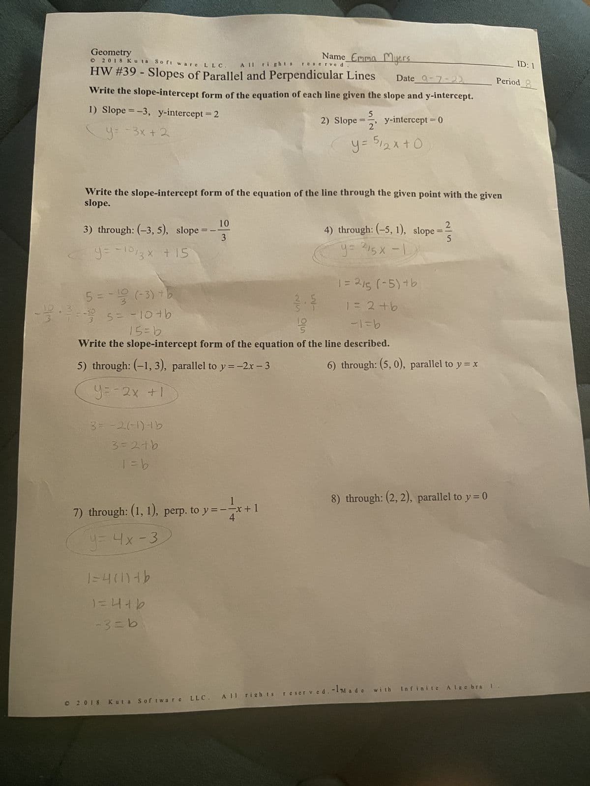 Geometry
All rights
© 2018 Kuta Software LLC.
HW #39 - Slopes of Parallel and Perpendicular Lines Date 9-7-22
Write the slope-intercept form of the equation of each line given the slope and y-intercept.
1) Slope = -3, y-intercept = 2
y=-3x + 2
through: (-3,5), slope
y = -10/3x + 15
5=-12 (-3) + b
5 = -10 +b
15=b
-30
3 = -2(-1) + b
3=2tb
1 = b
Write the slope-intercept form of the equation of the line through the given point with the given
slope.
==
1=4(1)+b
1=4+b
-3=b
10
3
7) through: (1, 1), perp. to y = -x + 1
y = 4x-3
©2018
Name Emma Myers
reserve d
1 = 2/5 (-5)+b
1 = 2+b
55
-1=b
Write the slope-intercept form of the equation of the line described.
5) through: (-1, 3), parallel to y = -2x - 3
y=-2x +1
LLC. All rights
Kuta Software
5
==
13
2) Slope =
y-intercept = 0
2²
y = 512x+0
4) through: (-5, 1), slope
y= 215x-1
=
2
5
6) through: (5, 0), parallel to y = x
8) through: (2, 2), parallel to y = 0
reserved. -1Made with Infinite Algebra
ID: 1
Period