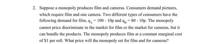 2. Suppose a monopoly produces film and cameras. Consumers demand pictures,
which require film and one camera. Two different types of consumers have the
following demand for film, q, 100-10p and q = 80-10p. The monopoly
cannot price discriminate in the market for film or the market for cameras, but it
can bundle the products. The monopoly produces film at a constant marginal cost
of $1 per roll. What price will the monopoly set for film and for cameras?