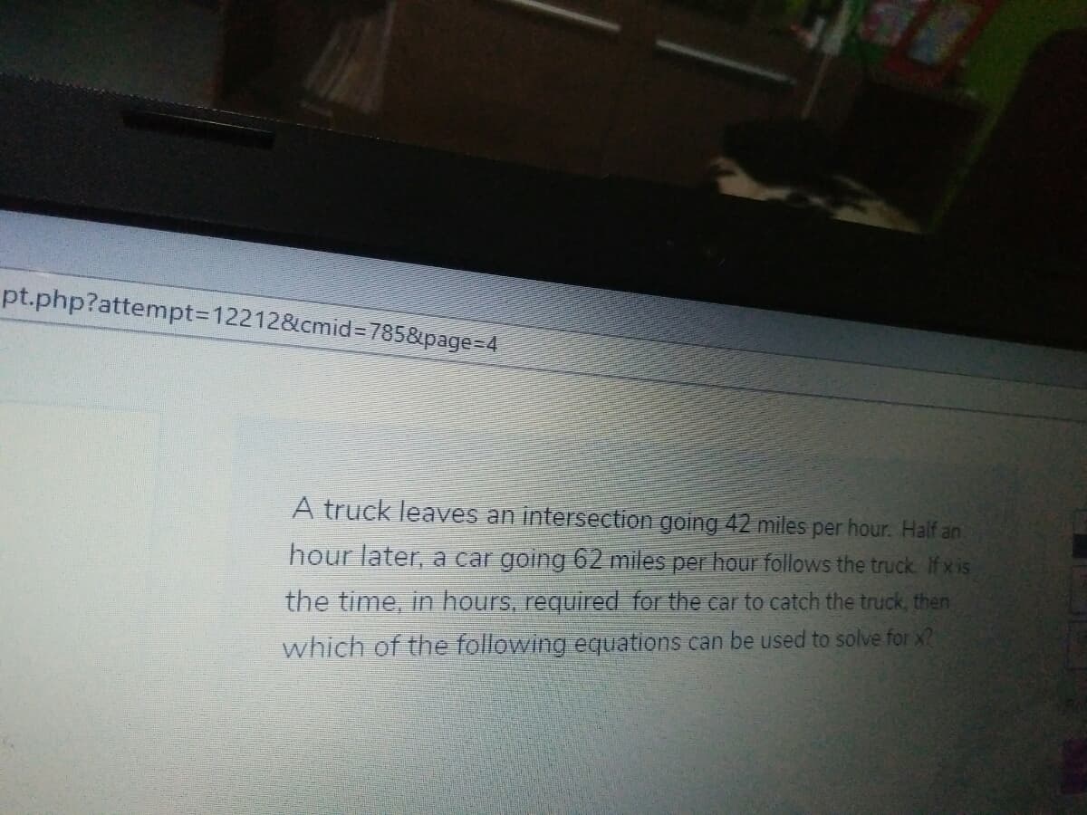 pt.php?attempt3D12212&cmid=D785&page=D4
A truck leaves an intersection going 42 miles per hour. Half an
hour later, a car going 62 miles per hour follows the truck. Ifxis
the time, in hours, required for the car to catch the truck, then
which of the following equations can be used to solve for x?
