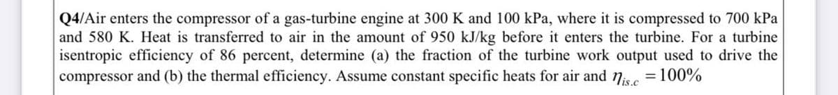 Q4/Air enters the compressor of a gas-turbine engine at 300 K and 100 kPa, where it is compressed to 700 kPa
and 580 K. Heat is transferred to air in the amount of 950 kJ/kg before it enters the turbine. For a turbine
isentropic efficiency of 86 percent, determine (a) the fraction of the turbine work output used to drive the
compressor and (b) the thermal efficiency. Assume constant specific heats for air and 7isc =100%
