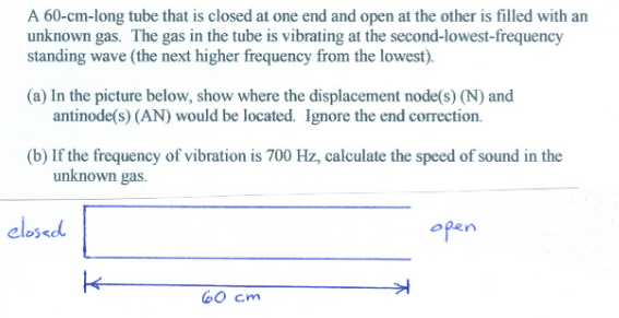 A 60-cm-long tube that is closed at one end and open at the other is filled with an
unknown gas. The gas in the tube is vibrating at the second-lowest-frequency
standing wave (the next higher frequency from the lowest).
(a) In the picture below, show where the displacement node(s) (N) and
antinode(s) (AN) would be located. Ignore the end correction.
(b) If the frequency of vibration is 700 Hz, calculate the speed of sound in the
unknown gas.
elosed
open
60 cm
