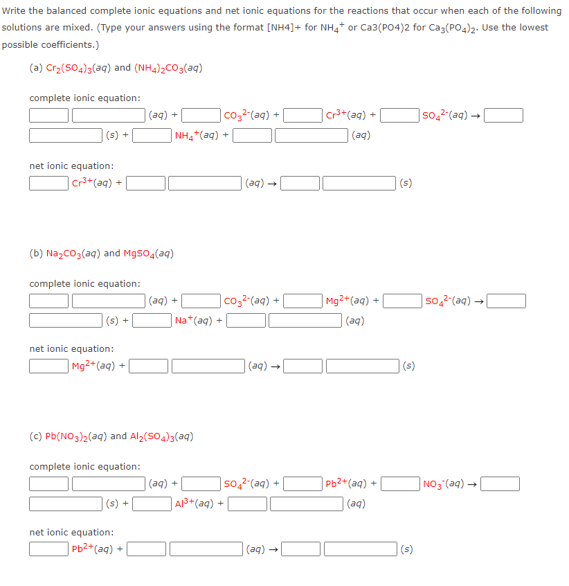 Write the balanced complete ionic equations and net ionic equations for the reactions that occur when each of the following
solutions are mixed. (Type your answers using the format [NH4]+ for NH4+ or Ca3(PO4)2 for Ca3(PO4)2. Use the lowest
possible coefficients.)
(a) Cr2(SO4)3(aq) and (NH4)2CO3(aq)
complete ionic equation:
co32-(aq) +
Cr3+(aq) +
|so,2-(aq) →
+ (be)
(s) +
(aq)
+ (be)+*HN
net ionic equation:
Cr3+ (aq)
(aд) —
(s)
+
(b) NazCO3(aq) and MgsO4(aq)
complete ionic equation:
co32-(aq) +
Mg2+(aq) +
+ (be)
Na+(aq) +
so,2-(aq) →
(s) +
(aq)
net ionic equation:
Mg2+(aq) +
(aq) →
(s)
(c) Pb(NO3)2(aq) and Al2(SO4)3(aq)
complete ionic equation:
+ (be)
| A13+(aq) +
so,2-(aq) + |
Pb2+(aq) +
NO3 (aq) -
(s) +
(aq)
net ionic equation:
Pb2+(aq) +
(aд) —
(s)
