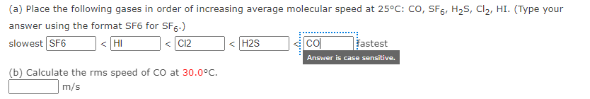 (a) Place the following gases in order of increasing average molecular speed at 25°c: co, SF5, H2S, Cl2, HI. (Type your
answer using the format SF6 for SF5.)
slowest SF6
< HI
< C12
< H2S
col
fastest
Answer is case sensitive.
(b) Calculate the rms speed of CO at 30.0°C.
m/s
