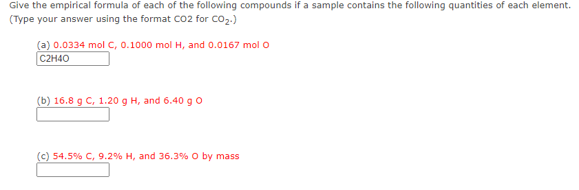 Give the empirical formula of each of the following compounds if a sample contains the following quantities of each element.
(Type your answer using the format Co2 for CO2.)
(a) 0.0334 mol c, 0.1000 mol H, and 0.0167 molO
C2H40
(b) 16.8 g C, 1.20 g H, and 6.40 g o
(c) 54.5% C, 9.2% H, and 36.3% O by mass
