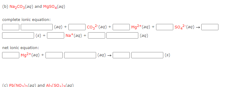 (b) Na2CO3(aq) and Mgso (aq)
complete ionic equation:
(aq) +
co32-(aq) +
Mg2+(aq) +
so,2-(aq) -
(s) +
Nat(aq) +
(aq)
net ionic equation:
Mg2+(aq) +
(aq) →
(s)
(c) Pb(NO3)2,(ag) and Al,(so)3(ag)
