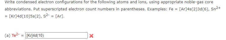 Write condensed electron configurations for the following atoms and ions, using appropriate noble-gas core
abbreviations. Put superscripted electron count numbers in parentheses. Examples: Fe = [Ar]4s(2)3d(6), Sn2+
= [Kr]4d(10)5s(2), s2- = [Ar].
(a) Te2- = [Kr]4d(10)
