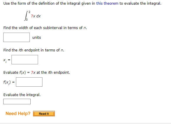 Use the form of the definition of the integral given in this theorem to evaluate the integral.
7x dx
Find the width of each subinterval in terms of n.
units
Find the ith endpoint in terms of n.
X;
Evaluate f(x)
= 7x at the ith endpoint.
f(x,) =
Evaluate the integral.
Need Help?
Read It
