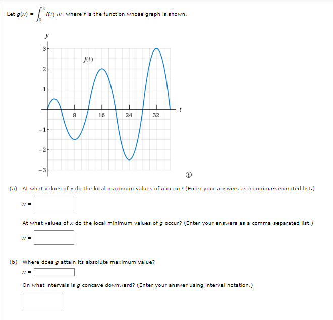 Let g(x) =
F(t) dt, where fis the function whose graph is shown.
y
3-
fAt)
2-
1
t
8
16
24
32
-1
-2
-3F
(a) At what values of x do the local maximum values of g occur? (Enter your answers as a comma-separated list.)
At what values of x do the local minimum values of g occur? (Enter your answers as a comma-separated list.)
x =
(b) Where does g attain its absolute maximum value?
x =
On what intervals is g concave downward? (Enter your answer using interval notation.)
cona
