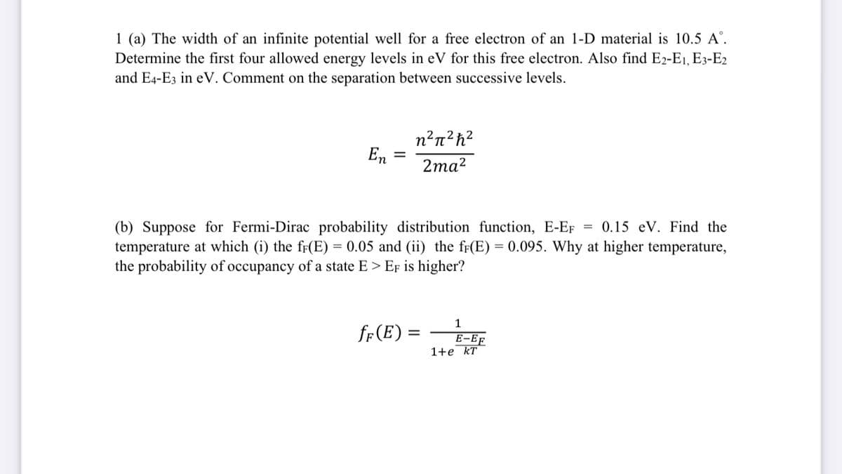 1 (a) The width of an infinite potential well for a free electron of an 1-D material is 10.5 A°.
Determine the first four allowed energy levels in eV for this free electron. Also find E2-E1, E3-E2
and E4-E3 in eV. Comment on the separation between successive levels.
n²n²h?
En
%3D
2mа?
(b) Suppose for Fermi-Dirac probability distribution function, E-EF = 0.15 eV. Find the
temperature at which (i) the ff(E) = 0.05 and (ii) the ff(E) = 0.095. Why at higher temperature,
the probability of occupancy of a state E > EF is higher?
%3D
1
fr (E) =
E-EF
1+e kT
