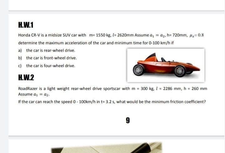 H.W.1
Honda CR-V is a midsize SUV car with m= 1550 kg, l= 2620mm Assume a, = az, h= 720mm, Hy= 0.8
determine the maximum acceleration of the car and minimum time for 0-100 km/h if
a) the car is rear-wheel drive.
b) the car is front-wheel drive.
c) the car is four-wheel drive.
H.W.2
RoadRazer is a light weight rear-wheel drive sportscar with m = 300 kg, 1 = 2286 mm, h = 260 mm
Assume a, = az.
If the car can reach the speed 0- 100km/h in t= 3,2 s, what would be the minimum friction coefficient?
