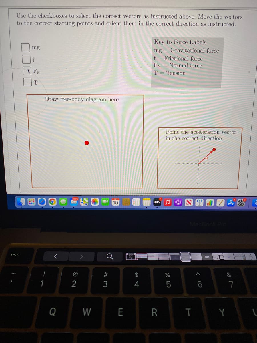 Use the checkboxes to select the correct vectors as instructed above. Move the vectors
to the correct starting points and orient them in the correct direction as instructed.
Key to Force Labels
mg = Gravitational force
f = Frictional force
FN = Normal force
mg
f
A FN
T = Tension
T
Draw free-body diagram here
Point the acceleration vector
in the correct direction
10
tv
MacBook Pro
esc
@
23
2$
%
2
3
Q
W
E
R
< CO
