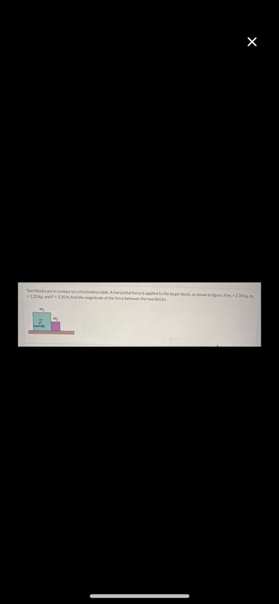Two blocks are in contact on a frictionless table. A horizontal force is applied to the larger block, as shown in figure. If m - 2.30 kg, m)
1.20 kg, and F- 3.20 N, find the magnitude of the force between the two blocks.
