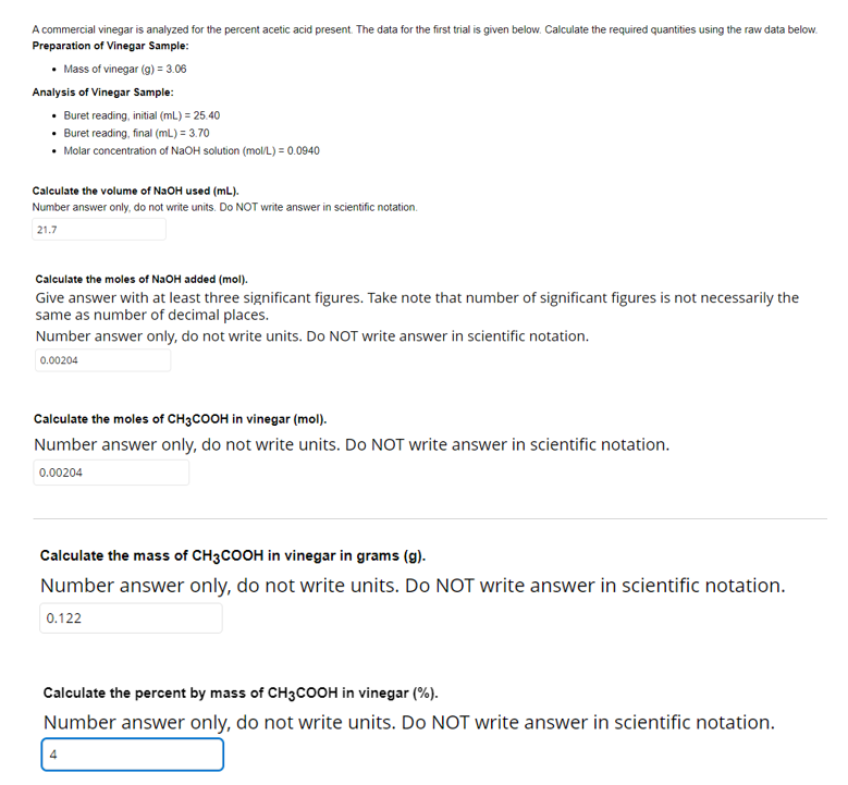 A commercial vinegar is analyzed for the percent acetic acid present. The data for the first trial is given below. Calculate the required quantities using the raw data below.
Preparation of Vinegar Sample:
• Mass of vinegar (g) = 3.06
Analysis of Vinegar Sample:
• Buret reading, initial (mL.) = 25.40
• Buret reading, final (mL) = 3.70
• Molar concentration of NAOH solution (mol/L) = 0.0940
Calculate the volume of N2OH used (mL).
Number answer only, do not write units. Do NOT write answer in scientific notation.
21.7
Calculate the moles of N2OH added (mol).
Give answer with at least three significant figures. Take note that number of significant figures is not necessarily the
same as number of decimal places.
Number answer only, do not write units. Do NOT write answer in scientific notation.
0.00204
Calculate the moles of CH3COOH in vinegar (mol).
Number answer only, do not write units. Do NOT write answer in scientific notation.
0.00204
Calculate the mass of CH3COOH in vinegar in grams (g).
Number answer only, do not write units. Do NOT write answer in scientific notation.
0.122
Calculate the percent by mass of CH3COOH in vinegar (%).
Number answer only, do not write units. Do NOT write answer in scientific notation.
4
