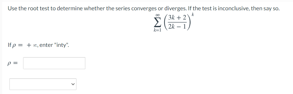 Use the root test to determine whether the series converges or diverges. If the test is inconclusive, then say so.
k
(3k + 2
Σ
2k – 1
k=1
If p = +0, enter "inty".
p =
