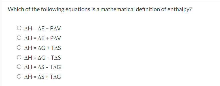 Which of the following equations is a mathematical definition of enthalpy?
Ο ΔΗ- ΔΕ -ΡAV
Ο ΔΗ-ΔΕ + ΡAV
Ο ΔΗ-ΔG+ TAS
Ο ΔΗ-ΔG - TAS
Ο ΔΗ-AS-ΤAG
Ο ΔΗ-AS+ ΤAG
