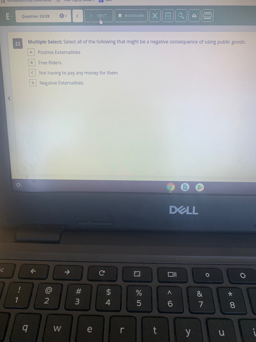 Question 23/28
> NEXT
A BOOKMARK
23
Multiple Select: Select all of the following that might be a negative consequence of using public goods.
A Positive Externalities
Free Riders
Not having to pay any money for them
D Negative Externalities
DELL
FC
->
2
4
6.
7
8.
W
e
r
y
W #
