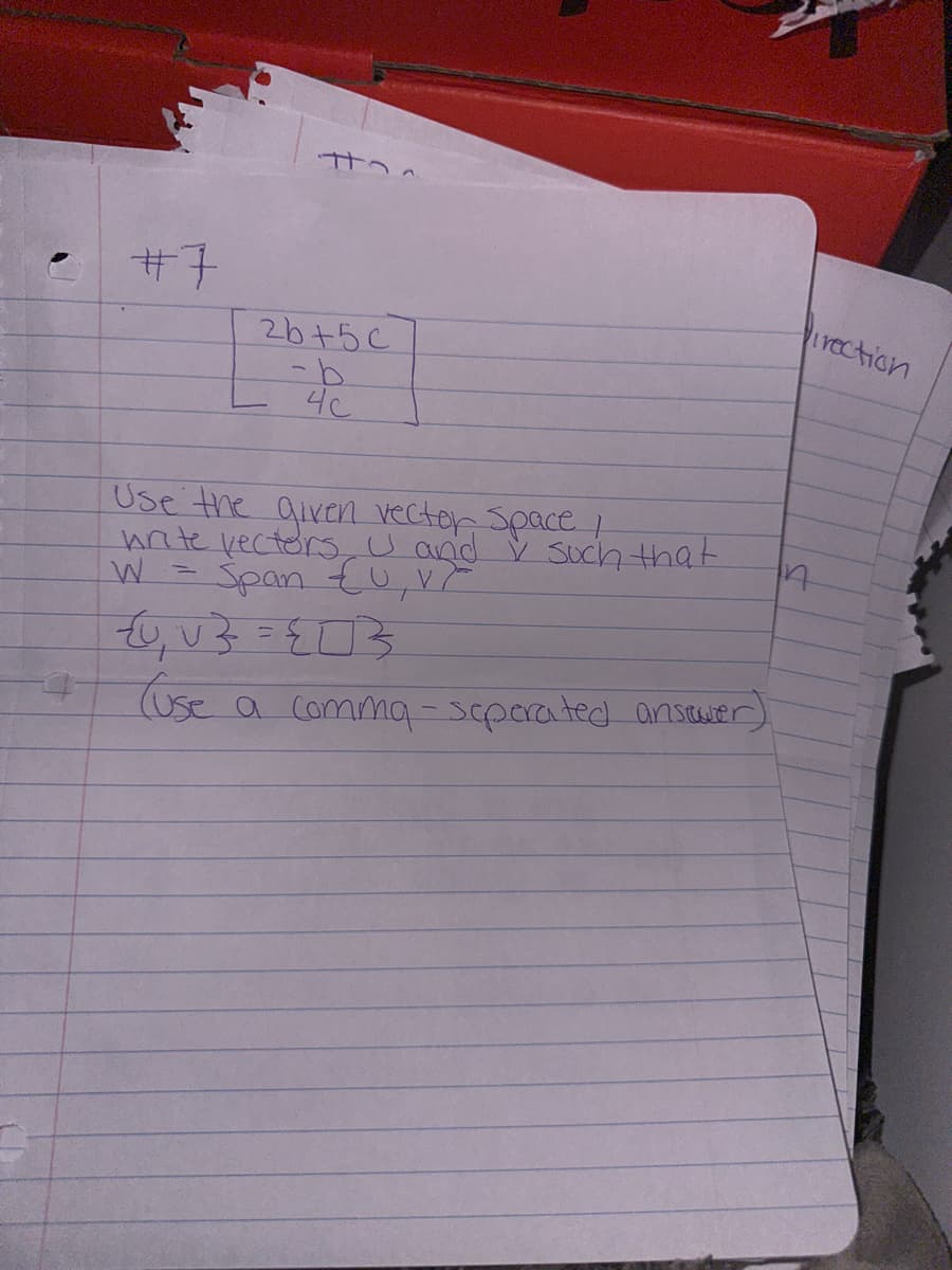 #7
t
2b+5c
4c
Use the given vector Space I
write vectors U and I such that
W = Span £U, V ²
{U₁V} = {0}
(use a comma-seperated ansover)
Direction
17