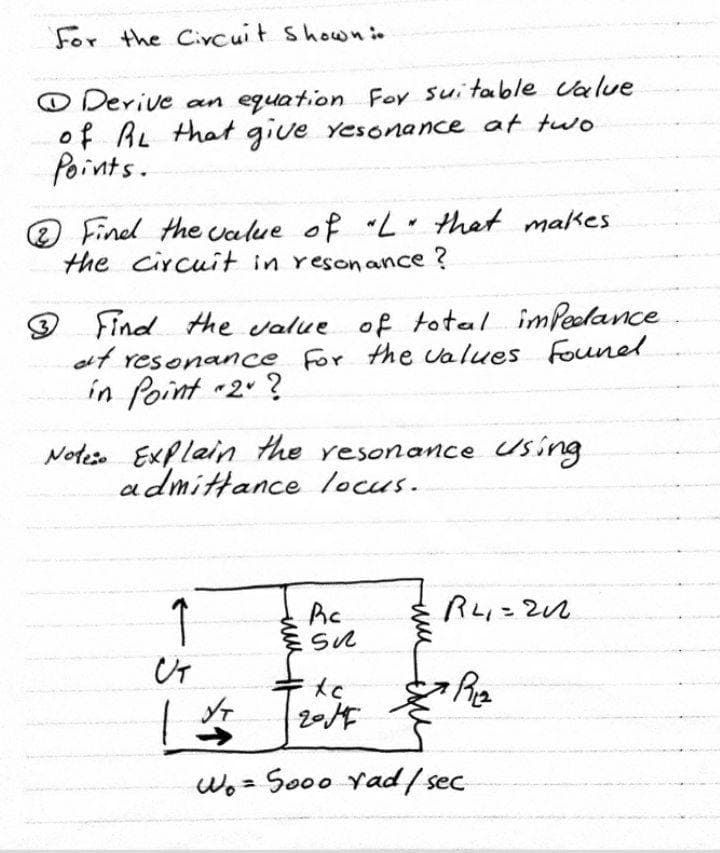 For the Civcuit showni.
O Derive an equation For suitable Calue
of AL that give Yesonance at tuo
Points.
O Fined the value of L that makes
the circuit in resonance ?
Find the value of total imPeodance
of resonance For the values Founel
in Point 2 ?
Noteso Explain the resonance Using
admittance locus.
1
%3D
2014
->
wo= So00 Yad/ sec
