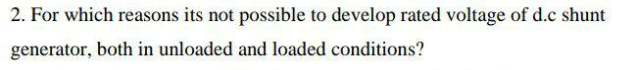 2. For which reasons its not possible to develop rated voltage of d.c shunt
generator, both in unloaded and loaded conditions?
