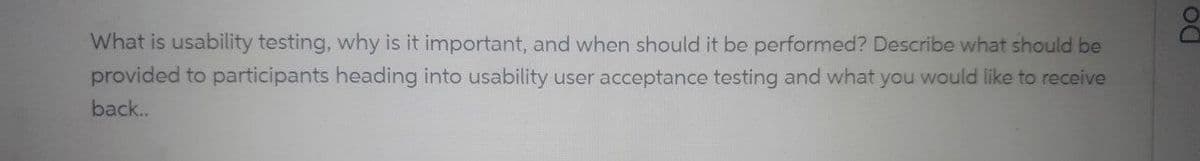 What is usability testing, why is it important, and when should it be performed? Describe what should be
provided to participants heading into usability user acceptance testing and what you would like to receive
back..
DO