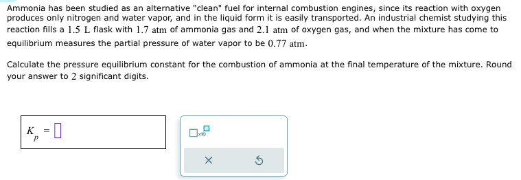 Ammonia has been studied as an alternative "clean" fuel for internal combustion engines, since its reaction with oxygen
produces only nitrogen and water vapor, and in the liquid form it is easily transported. An industrial chemist studying this
reaction fills a 1.5 L flask with 1.7 atm of ammonia gas and 2.1 atm of oxygen gas, and when the mixture has come to
equilibrium measures the partial pressure of water vapor to be 0.77 atm.
Calculate the pressure equilibrium constant for the combustion of ammonia at the final temperature of the mixture. Round
your answer to 2 significant digits.
K = ☐
P
x10