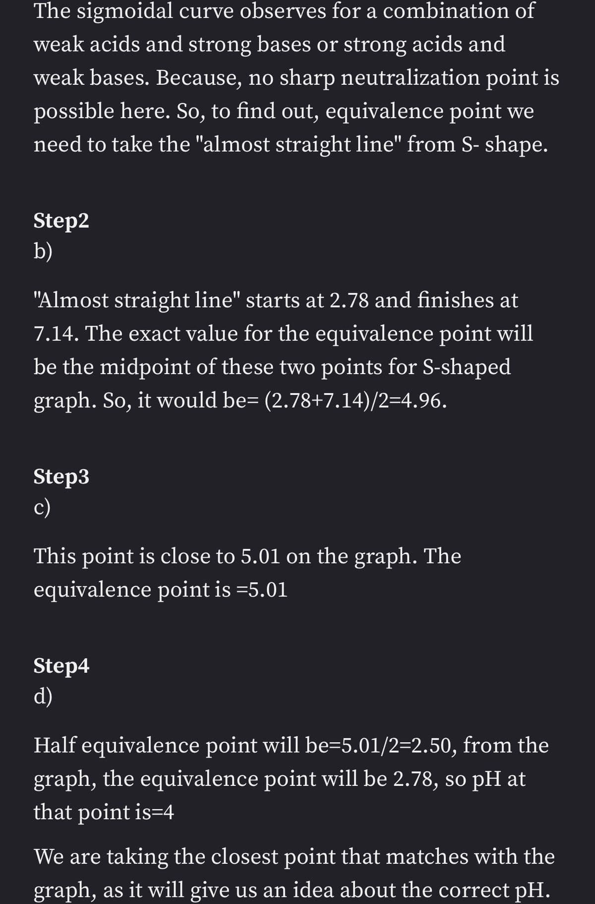 The sigmoidal curve observes for a combination of
weak acids and strong bases or strong acids and
weak bases. Because, no sharp neutralization point is
possible here. So, to find out, equivalence point we
need to take the "almost straight line" from S- shape.
Step2
b)
"Almost straight line" starts at 2.78 and finishes at
7.14. The exact value for the equivalence point will
be the midpoint of these two points for S-shaped
graph. So, it would be= (2.78+7.14)/2=4.96.
Step3
c)
This point is close to 5.01 on the graph. The
equivalence point is =5.01
Step4
d)
Half equivalence point will be=5.01/2=2.50, from the
graph, the equivalence point will be 2.78, so pH at
that point is=4
We are taking the closest point that matches with the
graph, as it will give us an idea about the correct pH.