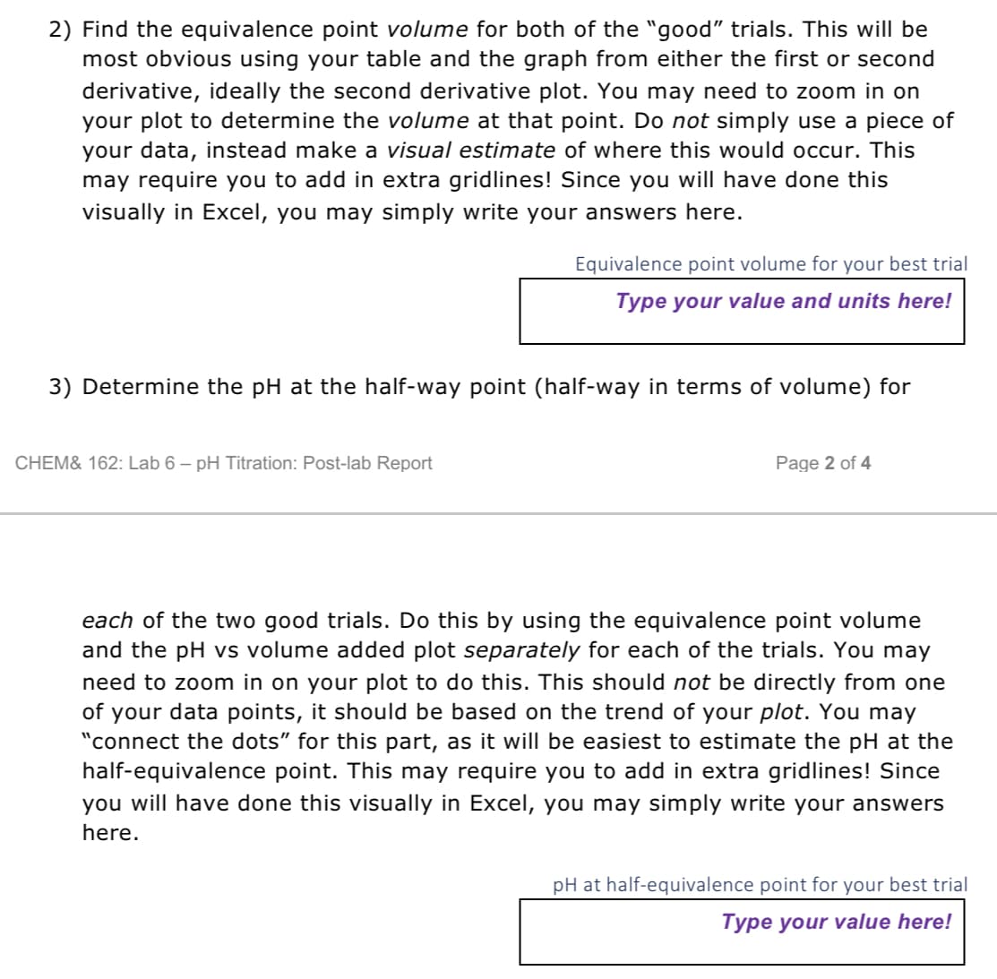 2) Find the equivalence point volume for both of the "good" trials. This will be
most obvious using your table and the graph from either the first or second
derivative, ideally the second derivative plot. You may need to zoom in on
your plot to determine the volume at that point. Do not simply use a piece of
your data, instead make a visual estimate of where this would occur. This
may require you to add in extra gridlines! Since you will have done this
visually in Excel, you may simply write your answers here.
Equivalence point volume for your best trial
Type your value and units here!
3) Determine the pH at the half-way point (half-way in terms of volume) for
CHEM& 162: Lab 6 - pH Titration: Post-lab Report
Page 2 of 4
each of the two good trials. Do this by using the equivalence point volume
and the pH vs volume added plot separately for each of the trials. You may
need to zoom in on your plot to do this. This should not be directly from one
of your data points, it should be based on the trend of your plot. You may
"connect the dots" for this part, as it will be easiest to estimate the pH at the
half-equivalence point. This may require you to add in extra gridlines! Since
you will have done this visually in Excel, you may simply write your answers
here.
pH at half-equivalence point for your best trial
Type your value here!