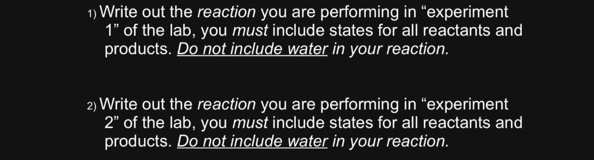 1) Write out the reaction you are performing in "experiment
1" of the lab, you must include states for all reactants and
products. Do not include water in your reaction.
2) Write out the reaction you are performing in "experiment
2" of the lab, you must include states for all reactants and
products. Do not include water in your reaction.