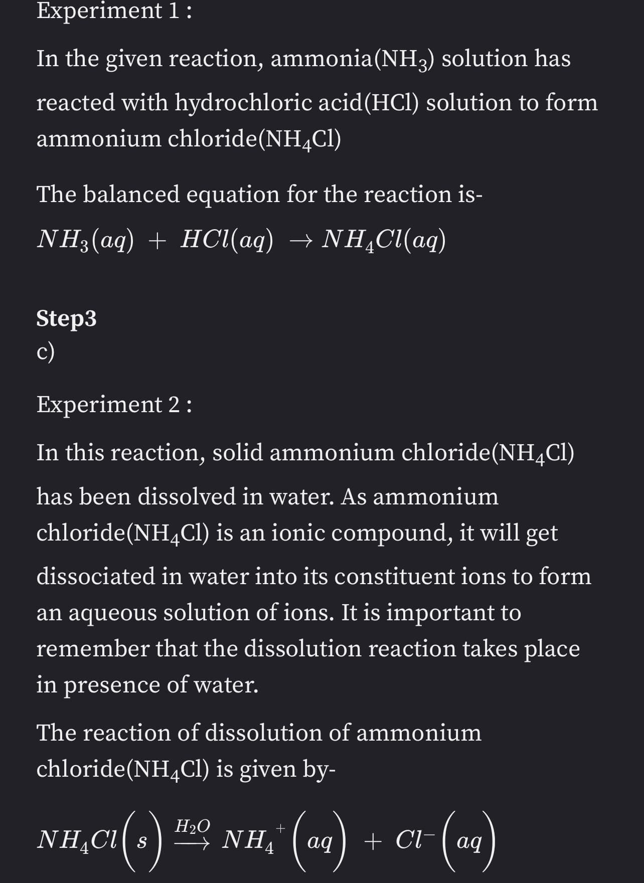 Experiment 1:
In the given reaction, ammonia(NH3) solution has
reacted with hydrochloric acid (HCl) solution to form
ammonium chloride (NH4Cl)
The balanced equation for the reaction is-
NH3(aq) + HCl(aq) → NHẠCl(aq)
Step3
c)
Experiment 2:
In this reaction, solid ammonium chloride (NH4C1)
has been dissolved in water. As ammonium
chloride (NH4Cl) is an ionic compound, it will get
dissociated in water into its constituent ions to form
an aqueous solution of ions. It is important to
remember that the dissolution reaction takes place
in presence of water.
The reaction of dissolution of ammonium
chloride (NH4Cl) is given by-
H₂O
+
NH₂Cl(s) ¹²º, NH,* (aq) + C1- (aq)