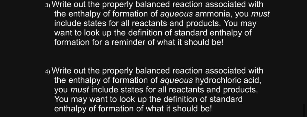 3) Write out the properly balanced reaction associated with
the enthalpy of formation of aqueous ammonia, you must
include states for all reactants and products. You may
want to look up the definition of standard enthalpy of
formation for a reminder of what it should be!
4) Write out the properly balanced reaction associated with
the enthalpy of formation of aqueous hydrochloric acid,
you must include states for all reactants and products.
You may want to look up the definition of standard
enthalpy of formation of what it should be!