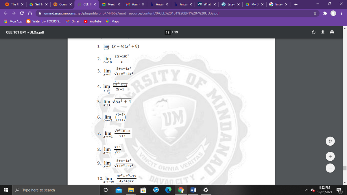 O The U X
A Self In X
O Cours X
CEE 1 X
C Meet x
M Your F X
Answ X
Answ X
LAB What x
W Essay X
A My D X
limx-
+
A umindanao.mrooms.net/pluginfile.php/744662/mod_resource/content/0/CEE%20101%20BP1%20-%20ULO..pdf
| Mga App
e Water Lily: FOCUS S.
M Gmail
> YouTube
O Maps
CEE 101 BP1 - ULO..pdf
18 / 19
1. lim (x – 4)(x² + 8)
x-+5
2. lim 2(t-10)²
t-10
OF
RSITY
5+x-4x2
3. lim
x+00 v1+x2+2x+
1
4.
313* 2-1
2t-1
5. lim v5x3 + 4
X-1
UM
6. lim
t--2
Vx2 +8 -3
7. lim
X--1
x+1
x+1
8. lim
VINCIT
VERITAS
OMNIA
x→00
+
5+x-4x?
9. lim
x00 V1+x2+2x4
3x²+ x5-15
DAVAD CL
10. lim
4x2+32x
X→ー0
8:22 PM
O Type here to search
19/01/2021
NAO
MIN
