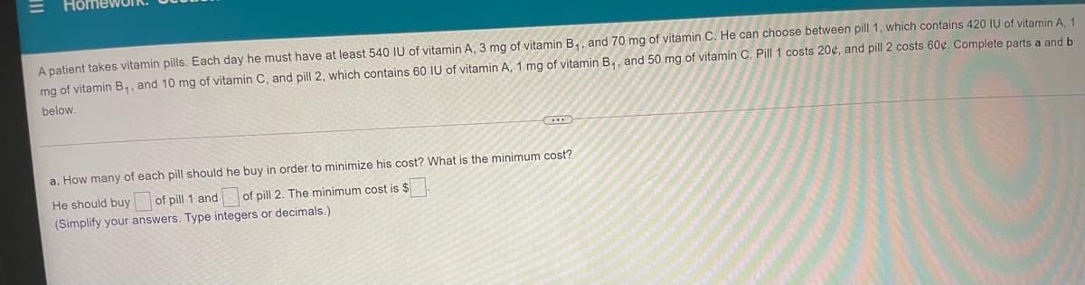 A patient takes vitamin pills. Each day he must have at least 540 IU of vitamin A, 3 mg of vitamin B,, and 70 mg of vitamin C. He can choose between pill 1, which contains 420 IU of vitamin A 1
mg of vitamin B,, and 10 mg of vitamin C, and pill 2, which contains 60 IU of vitamin A, 1 mg of vitamin B,, and 50 mg of vitamin C. Pill 1 costs 20¢, and pill 2 costs 60¢. Complete parts a and b
below.
a. How many of each pill should he buy in order to minimize his cost? What is the minimum cost?
He should buy of pill 1 and
of pill 2. The minimum cost is $
(Simplify your answers. Type integers or decimals.)
