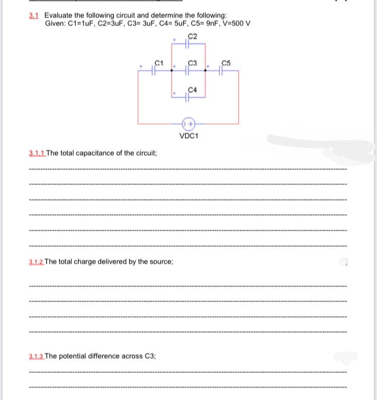 3.1 Evaluate the following circuit and determine the following:
Given: C1=1uF, C2=3uF, C3= 3uF, C4= 5uF, C5= 9nF, V=500 V
C2
C1
C3
C5
C4
VDC1
3.1.1 The total capacitance of the circuit;
3.1.2 The total charge delivered by the source;
3.1.3 The potential difference across C3;
