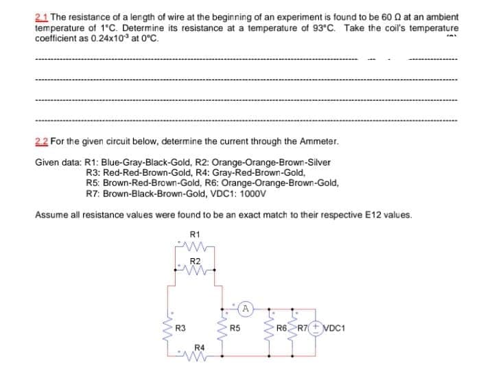 2.1 The resistance of a length of wire at the beginning of an experiment is found to be 60 Q at an ambient
temperature of 1'C. Determine its resistance at a temperature of 93°C. Take the coil's temperature
coefficient as 0.24x10 at 0°C.
2.2 For the given circuit below, determine the current through the Ammeter.
Given data: R1: Blue-Gray-Black-Gold, R2: Orange-Orange-Brown-Silver
R3: Red-Red-Brown-Gold, R4: Gray-Red-Brown-Gold,
R5: Brown-Red-Brown-Gold, R6: Orange-Orange-Brown-Gold,
R7: Brown-Black-Brown-Gold, VDC1: 1000V
Assume all resistance values were found to be an exact match to their respective E12 values.
R1
R2
A
R3
R5
R6
R7+ VDC1
R4
