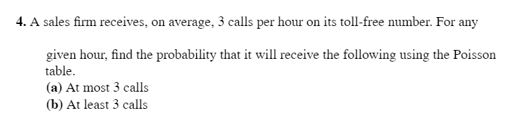 4. A sales firm receives, on average, 3 calls per hour on its toll-free number. For any
given hour, find the probability that it will receive the following using the Poisson
table.
(a) At most 3 calls
(b) At least 3 calls
