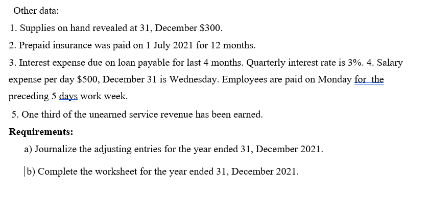 Other data:
1. Supplies on hand revealed at 31, December $300.
2. Prepaid insurance was paid on 1 July 2021 for 12 months.
3. Interest expense due on loan payable for last 4 months. Quarterly interest rate is 3%. 4. Salary
expense per day $500, December 31 is Wednesday. Employees are paid on Monday for the
preceding 5 days work week.
5. One third of the unearned service revenue has been earned.
Requirements:
a) Journalize the adjusting entries for the year ended 31, December 2021.
|b) Complete the worksheet for the year ended 31, December 2021.
